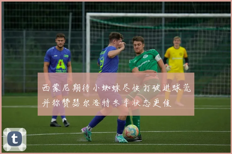 西蒙尼期待小蜘蛛尽快打破进球荒并称赞瑟尔洛特冬季状态更佳