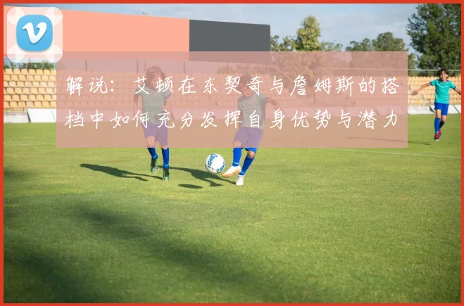 解说：艾顿在东契奇与詹姆斯的搭档中如何充分发挥自身优势与潜力