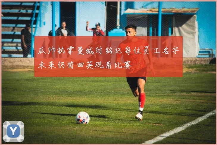 瓜帅执掌曼城时铭记每位员工名字未来仍将回英观看比赛