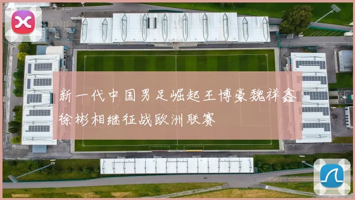 新一代中国男足崛起王博豪魏祥鑫徐彬相继征战欧洲联赛