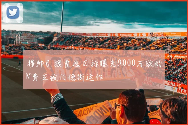 穆帅引援首选目标曝光9000万欧的M费正被门德斯运作
