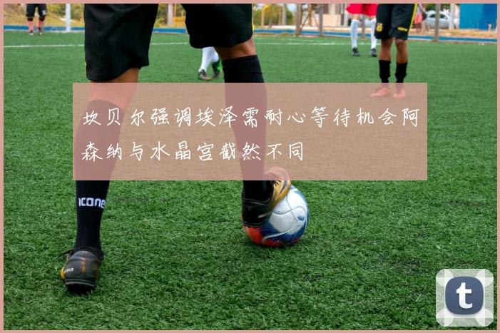 坎贝尔强调埃泽需耐心等待机会阿森纳与水晶宫截然不同