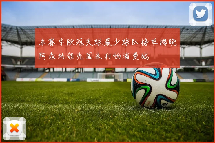 本赛季欧冠失球最少球队榜单揭晓阿森纳领先国米利物浦曼城