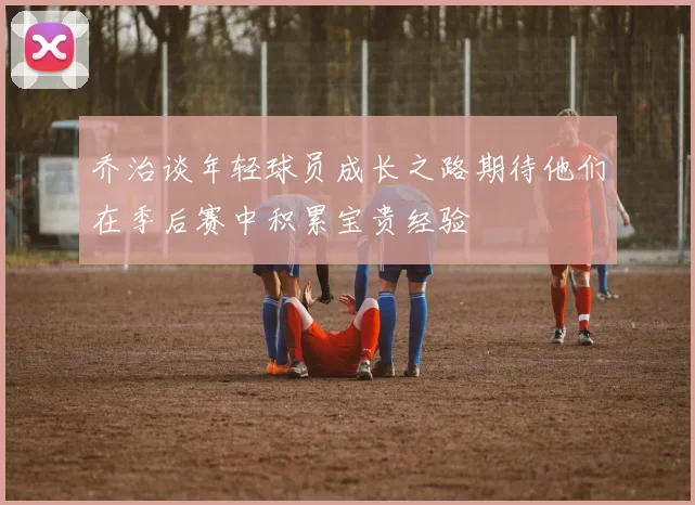 乔治谈年轻球员成长之路期待他们在季后赛中积累宝贵经验