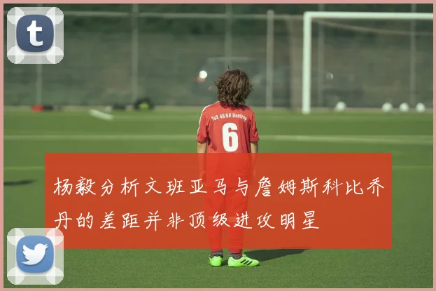 杨毅分析文班亚马与詹姆斯科比乔丹的差距并非顶级进攻明星