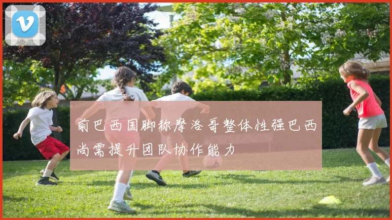 前巴西国脚称摩洛哥整体性强巴西尚需提升团队协作能力