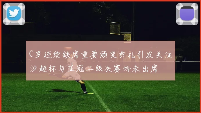 C罗连续缺席重要颁奖典礼引发关注沙超杯与亚冠二级决赛均未出席