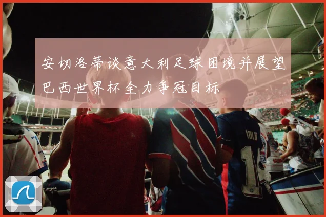 安切洛蒂谈意大利足球困境并展望巴西世界杯全力争冠目标