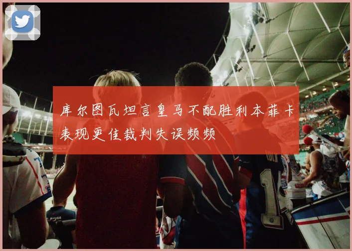 库尔图瓦坦言皇马不配胜利本菲卡表现更佳裁判失误频频