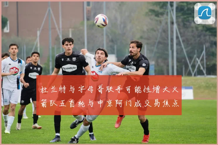 杜兰特与字母哥联手可能性增大火箭队五首轮与申京阿门成交易焦点