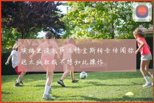 埃梅里谈孔萨沃特金斯转会传闻称这太疯狂我不想如此操作