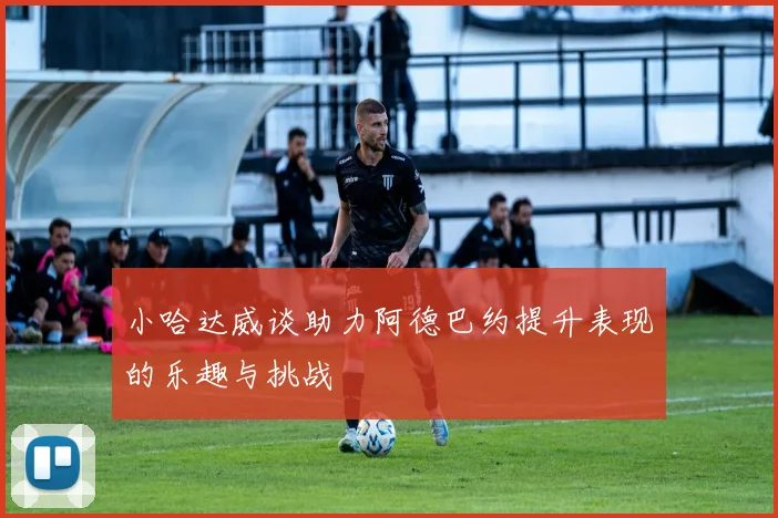 小哈达威谈助力阿德巴约提升表现的乐趣与挑战