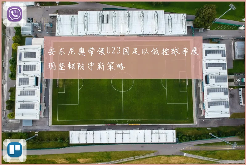安东尼奥带领U23国足以低控球率展现坚韧防守新策略