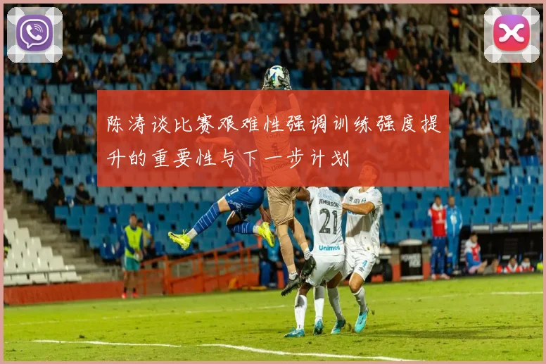 陈涛谈比赛艰难性强调训练强度提升的重要性与下一步计划
