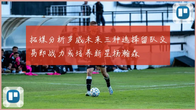拓媒分析罗威未来三种选择留队交易即战力或培养新星杨瀚森