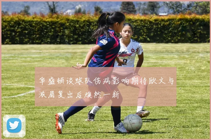 华盛顿谈球队伤病影响期待欧文与浓眉复出后焕然一新