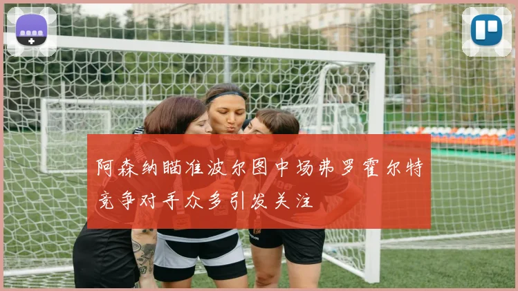 阿森纳瞄准波尔图中场弗罗霍尔特竞争对手众多引发关注