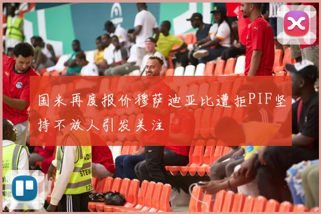 国米再度报价穆萨迪亚比遭拒PIF坚持不放人引发关注