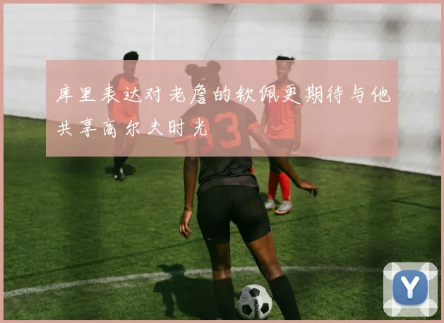 库里表达对老詹的钦佩更期待与他共享高尔夫时光