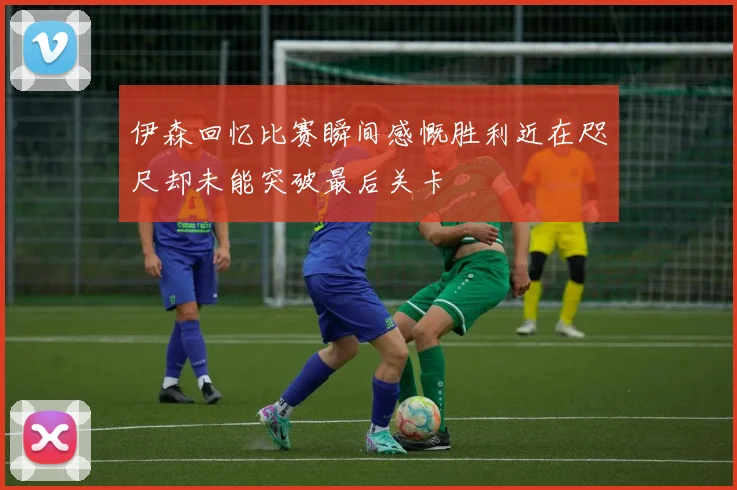 伊森回忆比赛瞬间感慨胜利近在咫尺却未能突破最后关卡