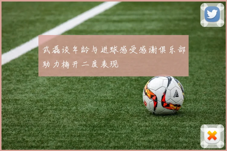 武磊谈年龄与进球感受感谢俱乐部助力梅开二度表现