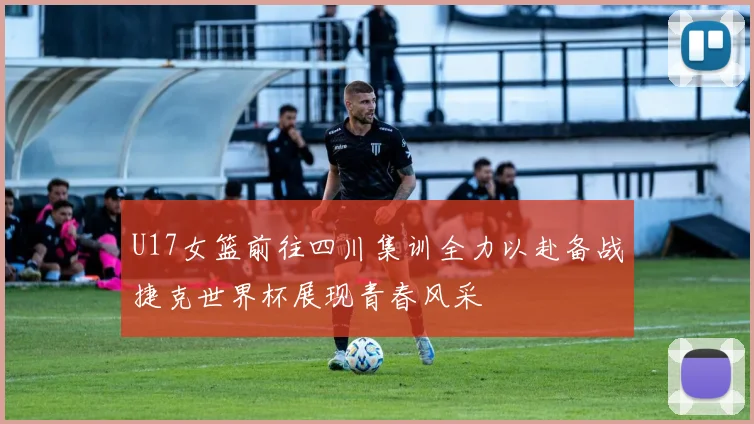U17女篮前往四川集训全力以赴备战捷克世界杯展现青春风采